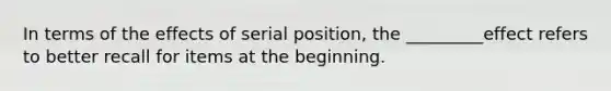 In terms of the effects of serial position, the _________effect refers to better recall for items at the beginning.