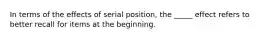 In terms of the effects of serial position, the _____ effect refers to better recall for items at the beginning.