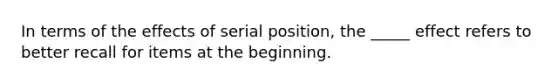 In terms of the effects of serial position, the _____ effect refers to better recall for items at the beginning.