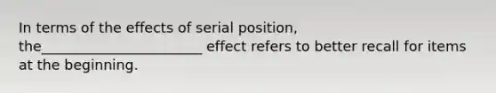 In terms of the effects of serial position, the_______________________ effect refers to better recall for items at the beginning.