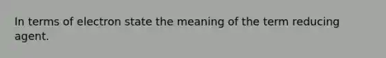 In terms of electron state the meaning of the term reducing agent.