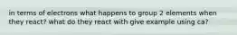 in terms of electrons what happens to group 2 elements when they react? what do they react with give example using ca?