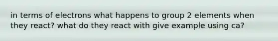 in terms of electrons what happens to group 2 elements when they react? what do they react with give example using ca?