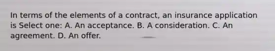 In terms of the elements of a contract, an insurance application is Select one: A. An acceptance. B. A consideration. C. An agreement. D. An offer.