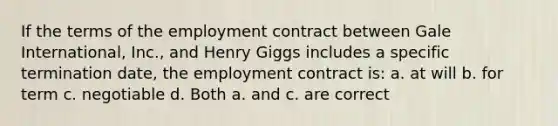 If the terms of the employment contract between Gale International, Inc., and Henry Giggs includes a specific termination date, the employment contract is: a. at will b. for term c. negotiable d. Both a. and c. are correct