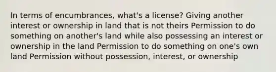 In terms of encumbrances, what's a license? Giving another interest or ownership in land that is not theirs Permission to do something on another's land while also possessing an interest or ownership in the land Permission to do something on one's own land Permission without possession, interest, or ownership