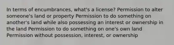 In terms of encumbrances, what's a license? Permission to alter someone's land or property Permission to do something on another's land while also possessing an interest or ownership in the land Permission to do something on one's own land Permission without possession, interest, or ownership