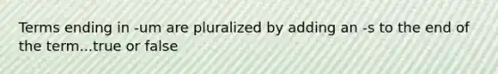 Terms ending in -um are pluralized by adding an -s to the end of the term...true or false