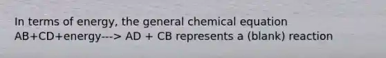 In terms of energy, the general chemical equation AB+CD+energy---> AD + CB represents a (blank) reaction