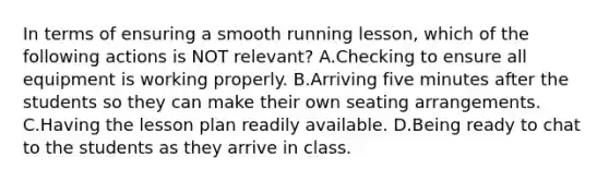 In terms of ensuring a smooth running lesson, which of the following actions is NOT relevant? A.Checking to ensure all equipment is working properly. B.Arriving five minutes after the students so they can make their own seating arrangements. C.Having the lesson plan readily available. D.Being ready to chat to the students as they arrive in class.