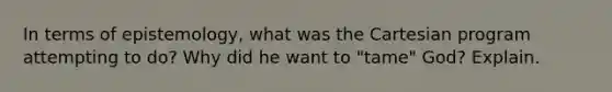 In terms of epistemology, what was the Cartesian program attempting to do? Why did he want to "tame" God? Explain.