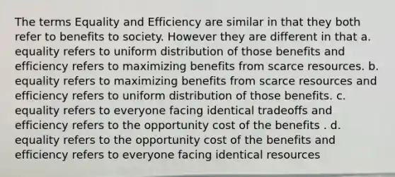 The terms Equality and Efficiency are similar in that they both refer to benefits to society. However they are different in that a. equality refers to uniform distribution of those benefits and efficiency refers to maximizing benefits from scarce resources. b. equality refers to maximizing benefits from scarce resources and efficiency refers to uniform distribution of those benefits. c. equality refers to everyone facing identical tradeoffs and efficiency refers to the opportunity cost of the benefits . d. equality refers to the opportunity cost of the benefits and efficiency refers to everyone facing identical resources