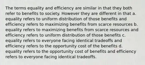 The terms equality and efficiency are similar in that they both refer to benefits to society. However they are different in that a. equality refers to uniform distribution of those benefits and efficiency refers to maximizing benefits from scarce resources b. equality refers to maximizing benefits from scarce resources and efficiency refers to uniform distribution of those benefits c. equality refers to everyone facing identical tradeoffs and efficiency refers to the opportunity cost of the benefits d. equality refers to the opportunity cost of benefits and efficiency refers to everyone facing identical tradeoffs.