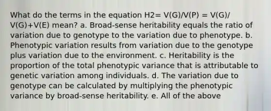 What do the terms in the equation H2= V(G)/V(P) = V(G)/ V(G)+V(E) mean? a. Broad-sense heritability equals the ratio of variation due to genotype to the variation due to phenotype. b. Phenotypic variation results from variation due to the genotype plus variation due to the environment. c. Heritability is the proportion of the total phenotypic variance that is attributable to genetic variation among individuals. d. The variation due to genotype can be calculated by multiplying the phenotypic variance by broad-sense heritability. e. All of the above