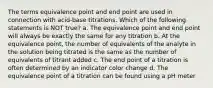 The terms equivalence point and end point are used in connection with acid-base titrations. Which of the following statements is NOT true? a. The equivalence point and end point will always be exactly the same for any titration b. At the equivalence point, the number of equivalents of the analyte in the solution being titrated is the same as the number of equivalents of titrant added c. The end point of a titration is often determined by an indicator color change d. The equivalence point of a titration can be found using a pH meter