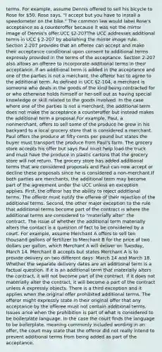 terms. For example, assume Dennis offered to sell his bicycle to Rose for 50. Rose says, "I accept but you have to install a speedometer on the bike." The common law would label Rose's acceptance as a counteroffer because it was not the mirror image of Dennis's offer.UCC §2-207The UCC addresses additional terms in UCC § 2-207 by abolishing the mirror image rule. Section 2-207 provides that an offeree can accept and make their acceptance conditional upon consent to additional terms expressly provided in the terms of the acceptance. Section 2-207 also allows an offeree to incorporate additional terms in their acceptance. If an additional term is added in the acceptance and one of the parties is not a merchant, the offeror has to agree to the additional term. As defined in UCC §2-104, a merchant is someone who deals in the goods of the kind being contracted for or who otherwise holds himself or her-self out as having special knowledge or skill related to the goods involved. In the case where one of the parties is not a merchant, the additional term does not make the acceptance a counteroffer but instead makes the additional term a proposal.For example, Paul, a nonmerchant, offers to sell some of the produce he grew in his backyard to a local grocery store that is considered a merchant. Paul offers the produce at fifty cents per pound but states the buyer must transport the produce from Paul's farm. The grocery store accepts his offer but says Paul must help load the truck and must have the produce in plastic cartons that the grocery store will not return. The grocery store has added additional terms that are considered proposals and Paul can now accept or decline these proposals since he is considered a non-merchant.If both parties are merchants, the additional term may become part of the agreement under the UCC unless an exception applies. First, the offeror has the ability to reject additional terms. The offeror must notify the offeree of their rejection of the additional terms. Second, the other major exception to the rule that additional terms become part of the contract is where the additional terms are considered to "materially alter" the contract. The issue of whether the additional term materially alters the contact is a question of fact to be considered by a court. For example, assume Merchant A offers to sell ten thousand gallons of fertilizer to Merchant B for the price of two dollars per gallon, which Merchant A will deliver on Tuesday, March 14. Merchant B accepts but states Merchant A is to provide delivery on two different days: March 14 and March 18. Whether the separate delivery dates are an additional term is a factual question. If it is an additional term that materially alters the contract, it will not become part of the contract. If it does not materially alter the contract, it will become a part of the contract unless A expressly objects. There is a third exception and it applies when the original offer prohibited additional terms. The offeror might expressly state in their original offer that any acceptance by the offeree must not contain additional terms. Issues arise when the prohibition is part of what is considered to be boilerplate language. In the case the court finds the language to be boilerplate, meaning commonly included wording in an offer, the court may state that the offeror did not really intend to prevent additional terms from being added as part of the acceptance.