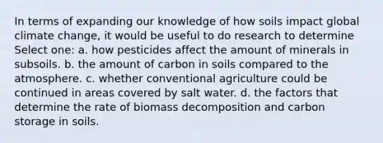 In terms of expanding our knowledge of how soils impact global climate change, it would be useful to do research to determine Select one: a. how pesticides affect the amount of minerals in subsoils. b. the amount of carbon in soils compared to the atmosphere. c. whether conventional agriculture could be continued in areas covered by salt water. d. the factors that determine the rate of biomass decomposition and carbon storage in soils.