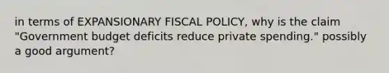 in terms of EXPANSIONARY FISCAL POLICY, why is the claim "Government budget deficits reduce private spending." possibly a good argument?