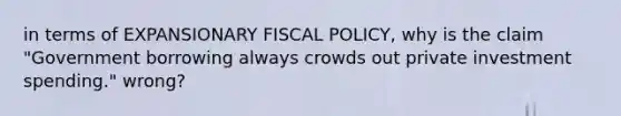 in terms of EXPANSIONARY FISCAL POLICY, why is the claim "Government borrowing always crowds out private investment spending." wrong?