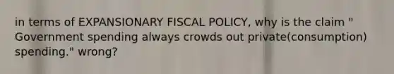 in terms of EXPANSIONARY <a href='https://www.questionai.com/knowledge/kPTgdbKdvz-fiscal-policy' class='anchor-knowledge'>fiscal policy</a>, why is the claim " Government spending always crowds out private(consumption) spending." wrong?