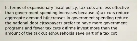 In terms of expansionary fiscal policy, tax cuts are less effective than government spending increases because a)tax cuts reduce aggregate demand b)increases in government spending reduce the national debt c)taxpayers prefer to have more government programs and fewer tax cuts d)firms invest more than the amount of the tax cut e)households save part of a tax cut