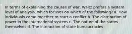 In terms of explaining the causes of war, Waltz prefers a system level of analysis, which focuses on which of the following? a. How individuals come together to start a conflict b. The distribution of power in the international system c. The nature of the states themselves d. The interaction of state bureaucracies