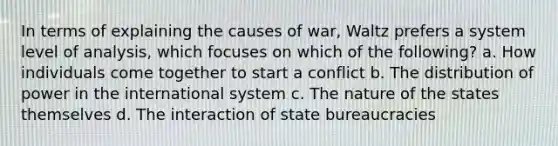 In terms of explaining the causes of war, Waltz prefers a system level of analysis, which focuses on which of the following? a. How individuals come together to start a conflict b. The distribution of power in the international system c. The nature of the states themselves d. The interaction of state bureaucracies