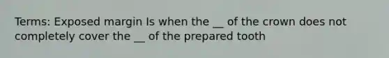 Terms: Exposed margin Is when the __ of the crown does not completely cover the __ of the prepared tooth