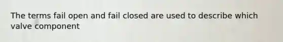 The terms fail open and fail closed are used to describe which valve component