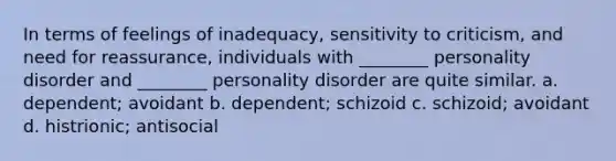 In terms of feelings of inadequacy, sensitivity to criticism, and need for reassurance, individuals with ________ personality disorder and ________ personality disorder are quite similar. a. dependent; avoidant b. dependent; schizoid c. schizoid; avoidant d. histrionic; antisocial