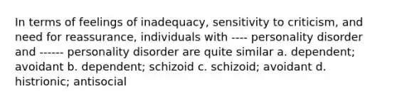 In terms of feelings of inadequacy, sensitivity to criticism, and need for reassurance, individuals with ---- personality disorder and ------ personality disorder are quite similar a. dependent; avoidant b. dependent; schizoid c. schizoid; avoidant d. histrionic; antisocial