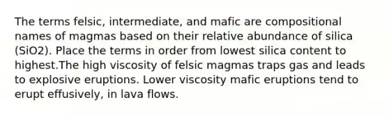 The terms felsic, intermediate, and mafic are compositional names of magmas based on their relative abundance of silica (SiO2). Place the terms in order from lowest silica content to highest.The high viscosity of felsic magmas traps gas and leads to explosive eruptions. Lower viscosity mafic eruptions tend to erupt effusively, in lava flows.