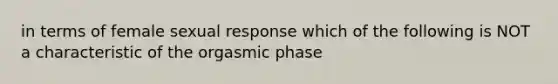 in terms of female sexual response which of the following is NOT a characteristic of the orgasmic phase