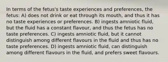 In terms of the fetus's taste experiences and preferences, the fetus: A) does not drink or eat through its mouth, and thus it has no taste experiences or preferences. B) ingests amniotic fluid, but the fluid has a constant flavour, and thus the fetus has no taste preferences. C) ingests amniotic fluid, but it cannot distinguish among different flavours in the fluid and thus has no taste preferences. D) ingests amniotic fluid, can distinguish among different flavours in the fluid, and prefers sweet flavours.