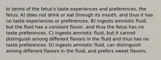 In terms of the fetus's taste experiences and preferences, the fetus: A) does not drink or eat through its mouth, and thus it has no taste experiences or preferences. B) ingests amniotic fluid, but the fluid has a constant flavor, and thus the fetus has no taste preferences. C) ingests amniotic fluid, but it cannot distinguish among different flavors in the fluid and thus has no taste preferences. D) ingests amniotic fluid, can distinguish among different flavors in the fluid, and prefers sweet flavors.