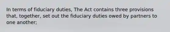 In terms of fiduciary duties, The Act contains three provisions that, together, set out the fiduciary duties owed by partners to one another;