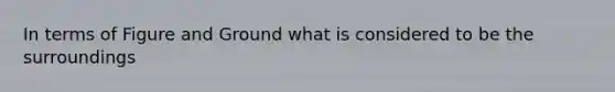 In terms of Figure and Ground what is considered to be the surroundings