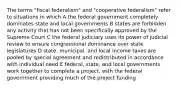 The terms "fiscal federalism" and "cooperative federalism" refer to situations in which A the federal government completely dominates state and local governments B states are forbidden any activity that has not been specifically approved by the Supreme Court C the federal judiciary uses its power of judicial review to ensure congressional dominance over state legislatures D state, municipal, and local income taxes are pooled by special agreement and redistributed in accordance with individual need E federal, state, and local governments work together to complete a project, with the federal government providing much of the project funding