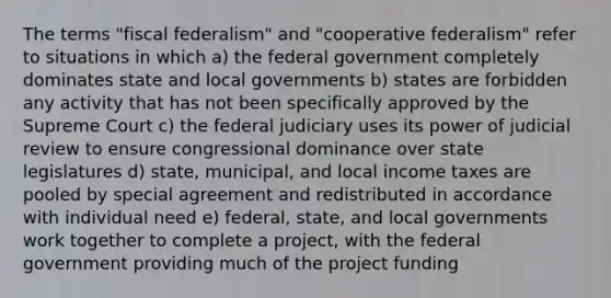 The terms "fiscal federalism" and "cooperative federalism" refer to situations in which a) the federal government completely dominates state and local governments b) states are forbidden any activity that has not been specifically approved by the Supreme Court c) the federal judiciary uses its power of judicial review to ensure congressional dominance over state legislatures d) state, municipal, and local income taxes are pooled by special agreement and redistributed in accordance with individual need e) federal, state, and local governments work together to complete a project, with the federal government providing much of the project funding