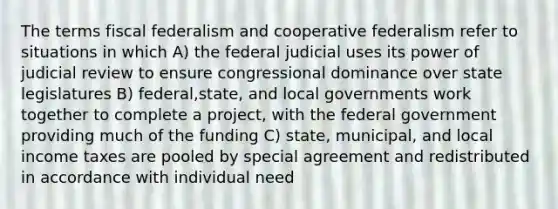 The terms fiscal federalism and cooperative federalism refer to situations in which A) the federal judicial uses its power of judicial review to ensure congressional dominance over state legislatures B) federal,state, and local governments work together to complete a project, with the federal government providing much of the funding C) state, municipal, and local income taxes are pooled by special agreement and redistributed in accordance with individual need