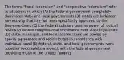 The terms "fiscal federalism" and "cooperative federalism" refer to situations in which (A) the federal government completely dominates state and local governments (B) states are forbidden any activity that has not been specifically approved by the Supreme Court (C) the federal judiciary uses its power of judicial review to ensure congressional dominance over state legislature (D) state, municipal, and local income taxes are pooled by special agreement and redistributed in accordance with individual need (E) federal, state, and local governments work together to complete a project, with the federal government providing much of the project funding