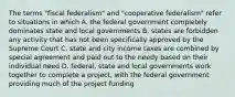 The terms "fiscal federalism" and "cooperative federalism" refer to situations in which A. the federal government completely dominates state and local governments B. states are forbidden any activity that has not been specifically approved by the Supreme Court C. state and city income taxes are combined by special agreement and paid out to the needy based on their individual need D. federal, state and local governments work together to complete a project, with the federal government providing much of the project funding