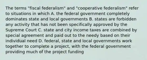 The terms "fiscal federalism" and "cooperative federalism" refer to situations in which A. the federal government completely dominates state and local governments B. states are forbidden any activity that has not been specifically approved by the Supreme Court C. state and city income taxes are combined by special agreement and paid out to the needy based on their individual need D. federal, state and local governments work together to complete a project, with the federal government providing much of the project funding