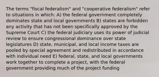 The terms "fiscal federalism" and "cooperative federalism" refer to situations in which: A) the federal government completely dominates state and local governments B) states are forbidden any activity that has not been specifically approved by the Supreme Court C) the federal judiciary uses its power of judicial review to ensure congressional dominance over state legislatures D) state, municipal, and local income taxes are pooled by special agreement and redistributed in accordance with individual need E) federal, state, and local governments work together to complete a project, with the federal government providing much of the project funding