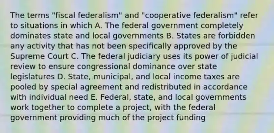 The terms "fiscal federalism" and "cooperative federalism" refer to situations in which A. The federal government completely dominates state and local governments B. States are forbidden any activity that has not been specifically approved by the Supreme Court C. The federal judiciary uses its power of judicial review to ensure congressional dominance over state legislatures D. State, municipal, and local income taxes are pooled by special agreement and redistributed in accordance with individual need E. Federal, state, and local governments work together to complete a project, with the federal government providing much of the project funding