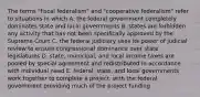 The terms "fiscal federalism" and "cooperative federalism" refer to situations in which A. the federal government completely dominates state and local governments B. states are forbidden any activity that has not been specifically approved by the Supreme Court C. the federal judiciary uses its power of judicial review to ensure congressional dominance over state legislatures D. state, municipal, and local income taxes are pooled by special agreement and redistributed in accordance with individual need E. federal, state, and local governments work together to complete a project, with the federal government providing much of the project funding