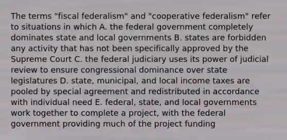 The terms "fiscal federalism" and "cooperative federalism" refer to situations in which A. the federal government completely dominates state and local governments B. states are forbidden any activity that has not been specifically approved by the Supreme Court C. the federal judiciary uses its power of judicial review to ensure congressional dominance over state legislatures D. state, municipal, and local income taxes are pooled by special agreement and redistributed in accordance with individual need E. federal, state, and local governments work together to complete a project, with the federal government providing much of the project funding