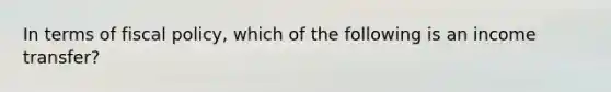 In terms of fiscal policy, which of the following is an income transfer?