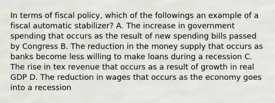 In terms of fiscal policy, which of the followings an example of a fiscal automatic stabilizer? A. The increase in government spending that occurs as the result of new spending bills passed by Congress B. The reduction in the money supply that occurs as banks become less willing to make loans during a recession C. The rise in tex revenue that occurs as a result of growth in real GDP D. The reduction in wages that occurs as the economy goes into a recession