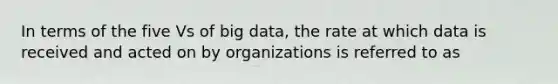 In terms of the five Vs of big data, the rate at which data is received and acted on by organizations is referred to as